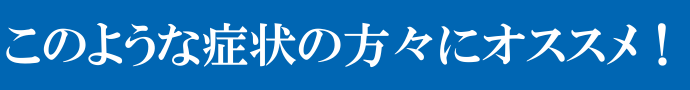 このような症状の方々にオススメ！